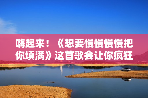 嗨起来！《想要慢慢慢慢把你填满》这首歌会让你疯狂跳舞