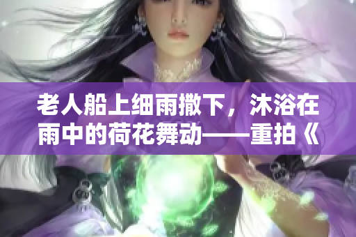老人船上细雨撒下，沐浴在雨中的荷花舞动——重拍《老人船上弄雨荷》第十二集