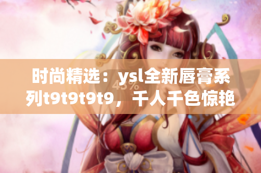 时尚精选：ysl全新唇膏系列t9t9t9t9，千人千色惊艳登场