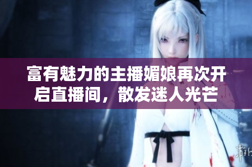 富有魅力的主播媚娘再次开启直播间，散发迷人光芒