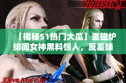 【揭秘51热门大瓜】重磁炉绯闻女神黑料惊人，反差婊身份曝光！