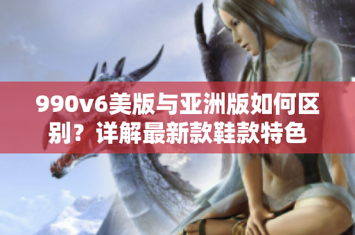 990v6美版与亚洲版如何区别？详解最新款鞋款特色