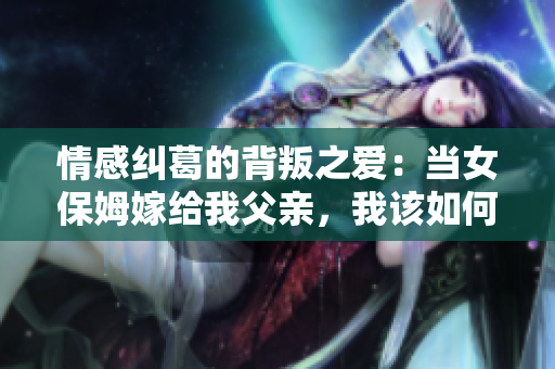 情感纠葛的背叛之爱：当女保姆嫁给我父亲，我该如何面对？
