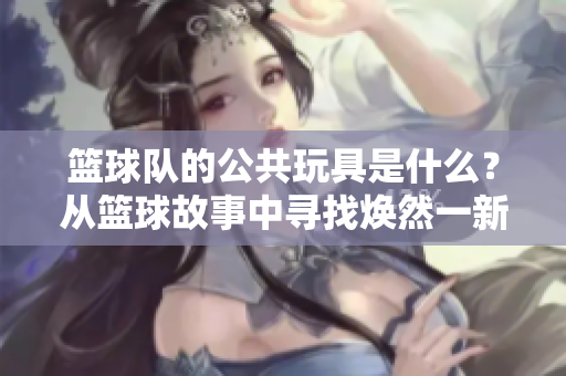 篮球队的公共玩具是什么？从篮球故事中寻找焕然一新的启示