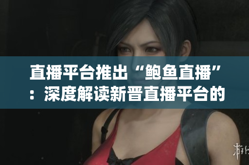 直播平台推出“鲍鱼直播”：深度解读新晋直播平台的特色和亮点(1)