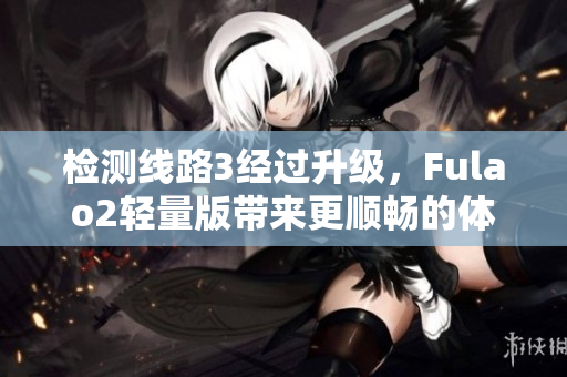 检测线路3经过升级，Fulao2轻量版带来更顺畅的体验