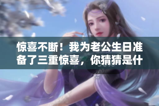 惊喜不断！我为老公生日准备了三重惊喜，你猜猜是什么？