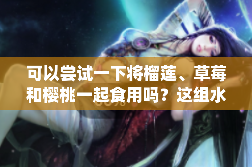 可以尝试一下将榴莲、草莓和樱桃一起食用吗？这组水果可以搭配吗？(1)