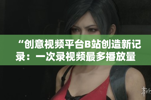 “创意视频平台B站创造新记录：一次录视频最多播放量突破亿！”