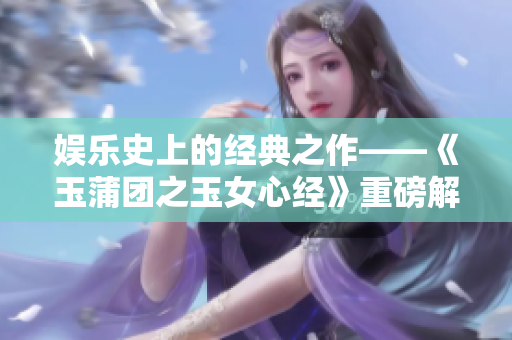 娱乐史上的经典之作——《玉蒲团之玉女心经》重磅解读与影响分析