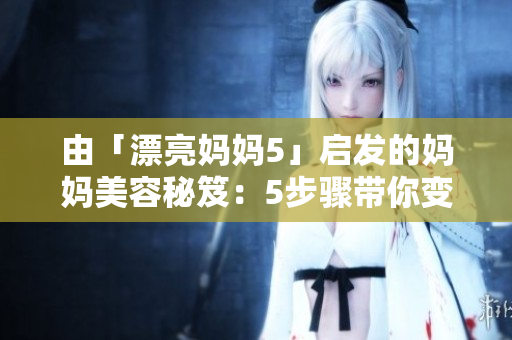 由「漂亮妈妈5」启发的妈妈美容秘笈：5步骤带你变身美丽辣妈！