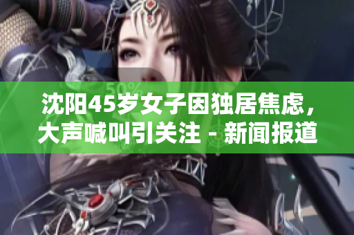 沈阳45岁女子因独居焦虑，大声喊叫引关注 - 新闻报道