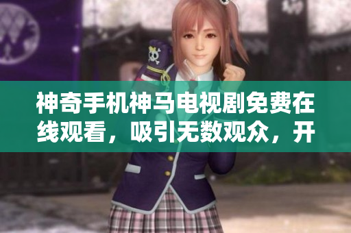神奇手机神马电视剧免费在线观看，吸引无数观众，开启全新观影体验