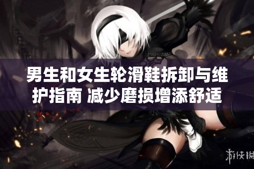 男生和女生轮滑鞋拆卸与维护指南 减少磨损增添舒适感