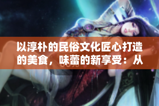 以淳朴的民俗文化匠心打造的美食,味蕾的新享受:从精致小洞到丰盛大肉肠 以淳朴的民俗文化匠心打造的美食,味蕾的新享受:从精致小洞到丰盛大肉肠