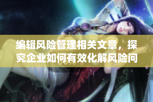 编辑风险管理相关文章，探究企业如何有效化解风险问题(1)