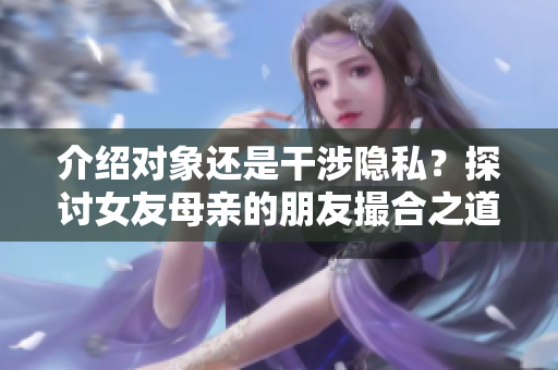 介绍对象还是干涉隐私？探讨女友母亲的朋友撮合之道