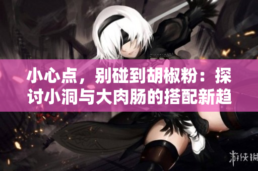 小心点，别碰到胡椒粉：探讨小洞与大肉肠的搭配新趋势