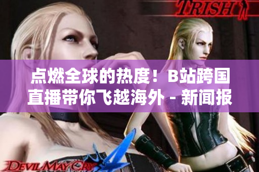 点燃全球的热度！B站跨国直播带你飞越海外 - 新闻报道