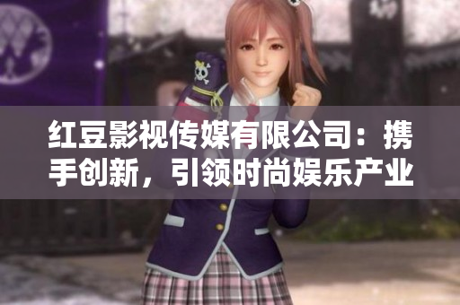 红豆影视传媒有限公司：携手创新，引领时尚娱乐产业海外扩张航向