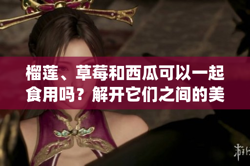 榴莲、草莓和西瓜可以一起食用吗？解开它们之间的美食搭配之谜(1)