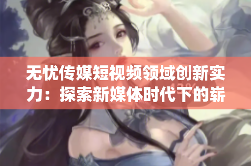 无忧传媒短视频领域创新实力：探索新媒体时代下的崭新路径(1)