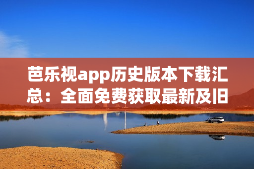 芭乐视app历史版本下载汇总：全面免费获取最新及旧版安装包(1)