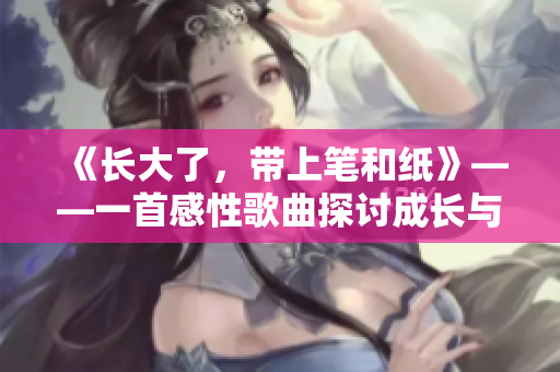 《长大了，带上笔和纸》——一首感性歌曲探讨成长与自由的主题