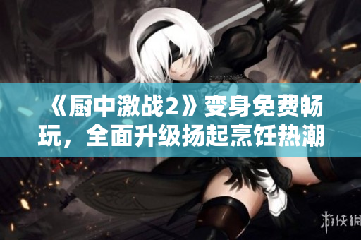 《厨中激战2》变身免费畅玩，全面升级扬起烹饪热潮