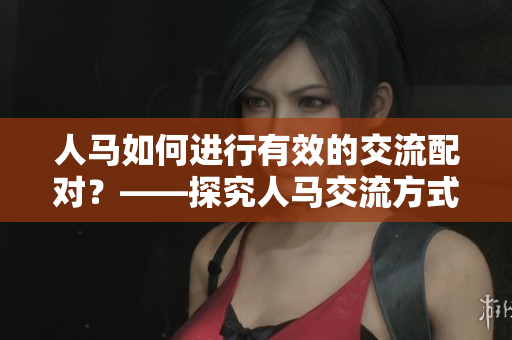 人马如何进行有效的交流配对？——探究人马交流方式的奥秘