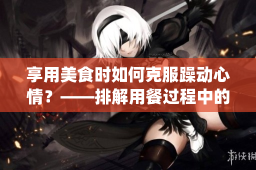 享用美食时如何克服躁动心情？——排解用餐过程中的不安情绪(1)