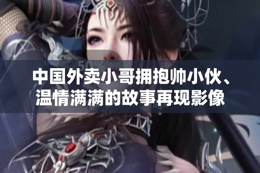 中国外卖小哥拥抱帅小伙、温情满满的故事再现影像