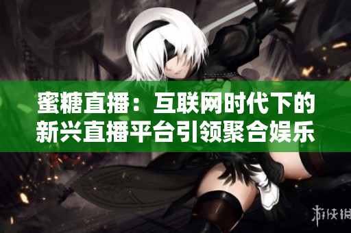 蜜糖直播：互联网时代下的新兴直播平台引领聚合娱乐风潮！