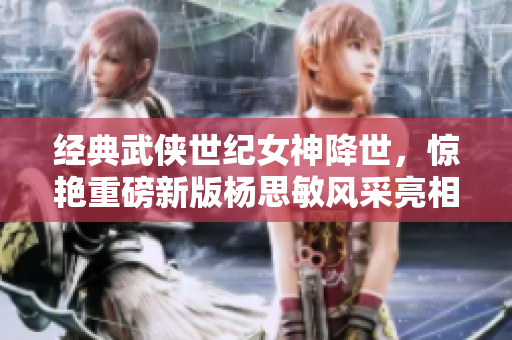 经典武侠世纪女神降世，惊艳重磅新版杨思敏风采亮相