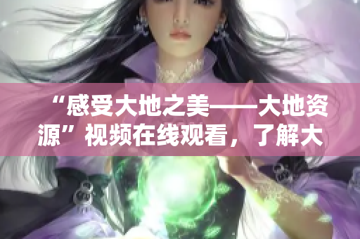 “感受大地之美——大地资源”视频在线观看，了解大自然的无穷魅力！