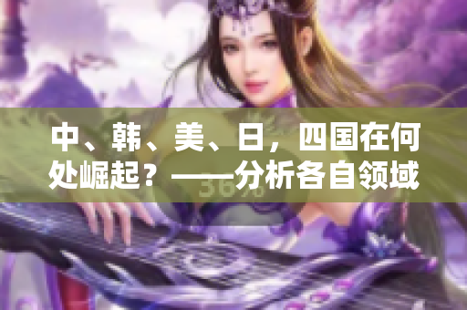 中、韩、美、日，四国在何处崛起？——分析各自领域及未来发展前景