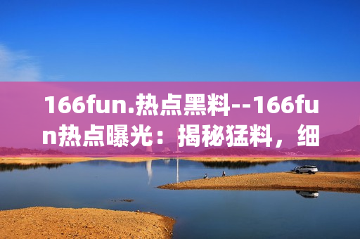 166fun.热点黑料--166fun热点曝光：揭秘猛料，细节曝光(1)