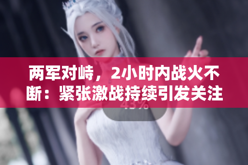 两军对峙，2小时内战火不断：紧张激战持续引发关注