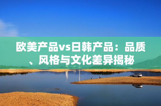 欧美产品vs日韩产品：品质、风格与文化差异揭秘