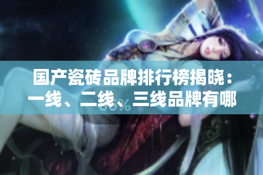 国产瓷砖品牌排行榜揭晓：一线、二线、三线品牌有哪些？