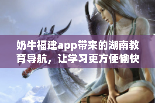 奶牛福建app带来的湖南教育导航，让学习更方便愉快