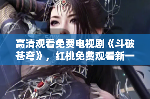 高清观看免费电视剧《斗破苍穹》，红桃免费观看新一轮热播！