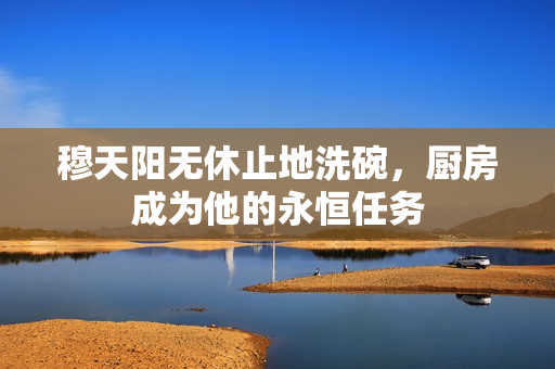 穆天阳无休止地洗碗，厨房成为他的永恒任务