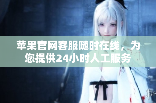 苹果官网客服随时在线，为您提供24小时人工服务