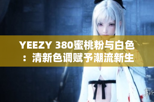 YEEZY 380蜜桃粉与白色：清新色调赋予潮流新生