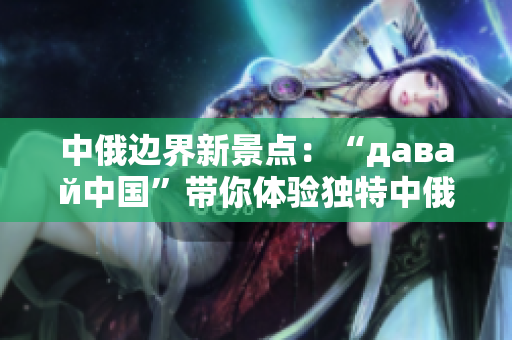 中俄边界新景点：“давай中国”带你体验独特中俄文化交融之旅！