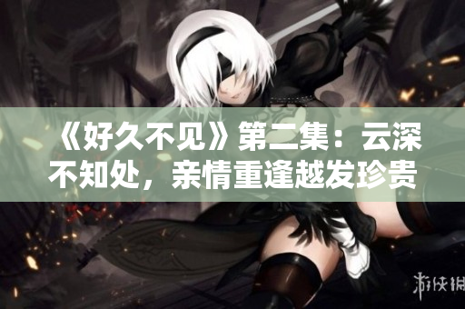《好久不见》第二集：云深不知处，亲情重逢越发珍贵