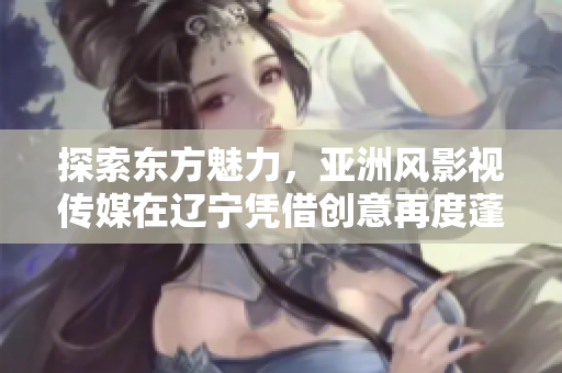 探索东方魅力，亚洲风影视传媒在辽宁凭借创意再度蓬勃发展