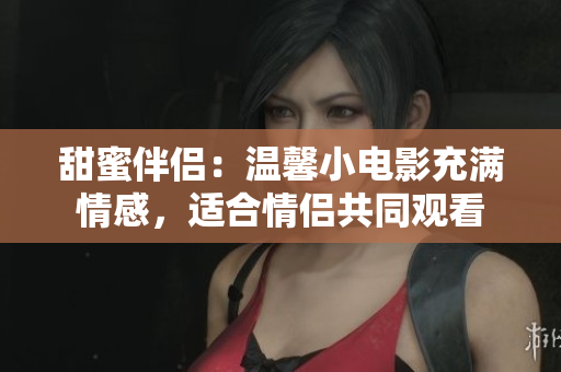 甜蜜伴侣：温馨小电影充满情感，适合情侣共同观看