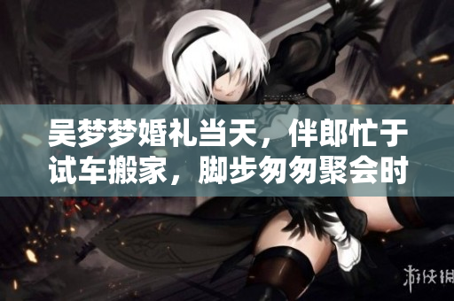 吴梦梦婚礼当天，伴郎忙于试车搬家，脚步匆匆聚会时间紧凑